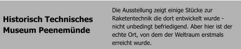 Historisch Technisches Museum Peenemnde Die Ausstellung zeigt einige Stcke zur Raketentechnik die dort entwickelt wurde - nicht unbedingt befriedigend. Aber hier ist der echte Ort, von dem der Weltraum erstmals erreicht wurde.